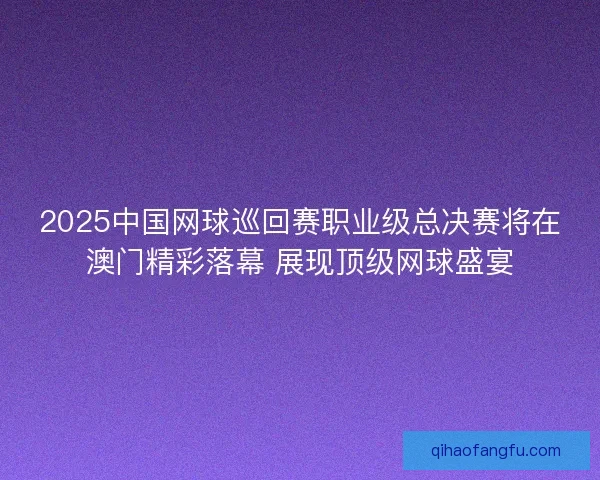 2025中国网球巡回赛职业级总决赛将在澳门精彩落幕 展现顶级网球盛宴