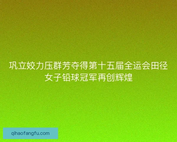 巩立姣力压群芳夺得第十五届全运会田径女子铅球冠军再创辉煌